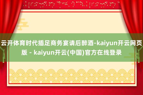 云开体育时代插足商务宴请后醉酒-kaiyun开云网页版 - kaiyun开云(中国)官方在线登录
