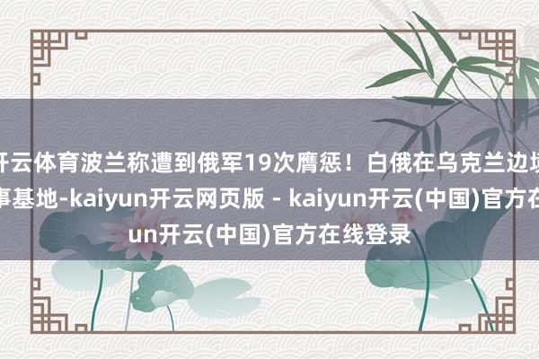 开云体育波兰称遭到俄军19次膺惩！白俄在乌克兰边境新建军事基地-kaiyun开云网页版 - kaiyun开云(中国)官方在线登录