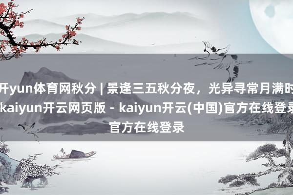 开yun体育网秋分 | 景逢三五秋分夜，光异寻常月满时-kaiyun开云网页版 - kaiyun开云(中国)官方在线登录