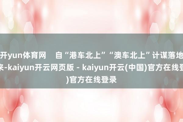 开yun体育网    自“港车北上”“澳车北上”计谋落地以来-kaiyun开云网页版 - kaiyun开云(中国)官方在线登录