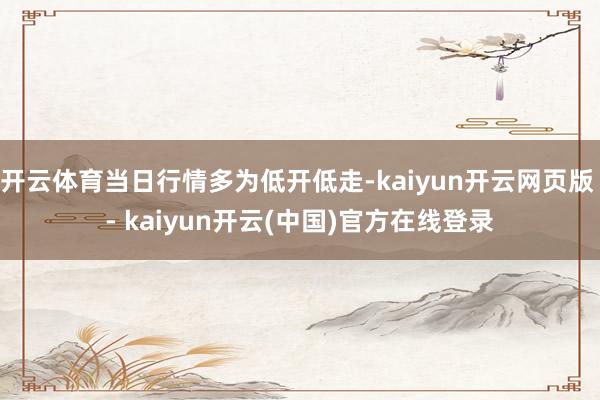 开云体育当日行情多为低开低走-kaiyun开云网页版 - kaiyun开云(中国)官方在线登录