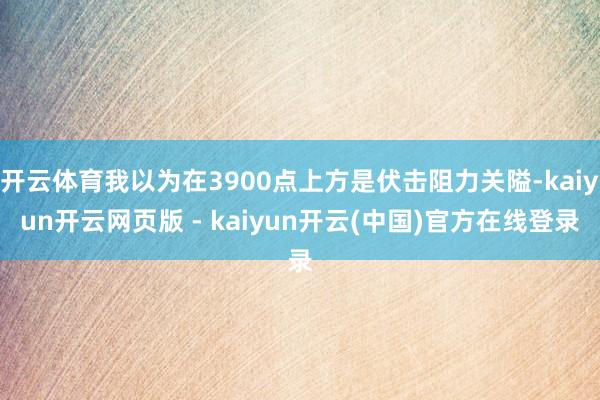 开云体育我以为在3900点上方是伏击阻力关隘-kaiyun开云网页版 - kaiyun开云(中国)官方在线登录