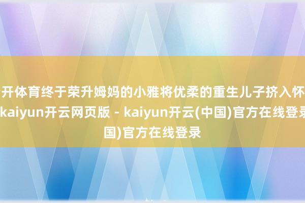 云开体育终于荣升姆妈的小雅将优柔的重生儿子挤入怀中-kaiyun开云网页版 - kaiyun开云(中国)官方在线登录