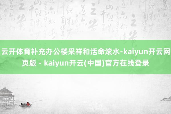 云开体育补充办公楼采祥和活命滚水-kaiyun开云网页版 - kaiyun开云(中国)官方在线登录