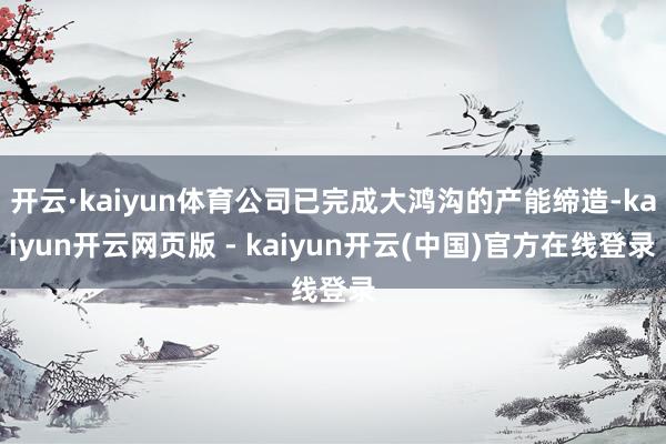 开云·kaiyun体育公司已完成大鸿沟的产能缔造-kaiyun开云网页版 - kaiyun开云(中国)官方在线登录