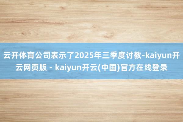 云开体育公司表示了2025年三季度讨教-kaiyun开云网页版 - kaiyun开云(中国)官方在线登录