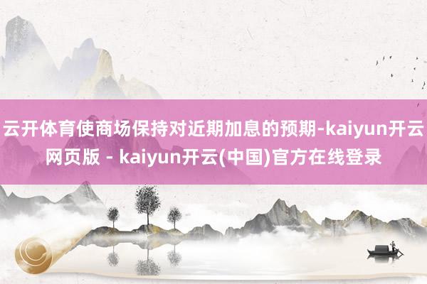 云开体育使商场保持对近期加息的预期-kaiyun开云网页版 - kaiyun开云(中国)官方在线登录