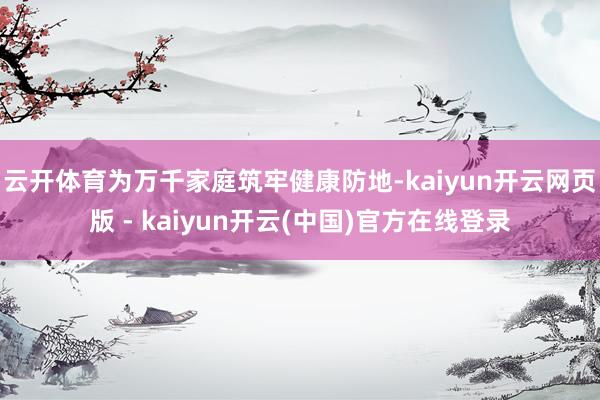 云开体育为万千家庭筑牢健康防地-kaiyun开云网页版 - kaiyun开云(中国)官方在线登录