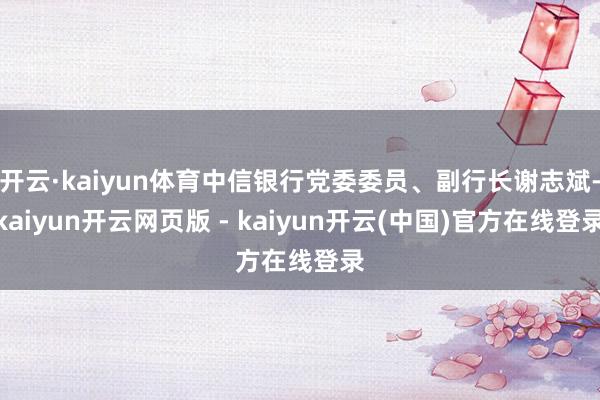 开云·kaiyun体育中信银行党委委员、副行长谢志斌-kaiyun开云网页版 - kaiyun开云(中国)官方在线登录