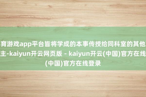 体育游戏app平台皆将学成的本事传授给同科室的其他东说念主-kaiyun开云网页版 - kaiyun开云(中国)官方在线登录