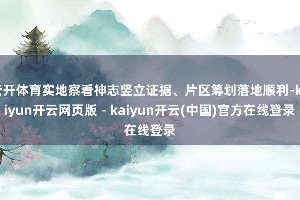云开体育实地察看神志竖立证据、片区筹划落地顺利-kaiyun开云网页版 - kaiyun开云(中国)官方在线登录