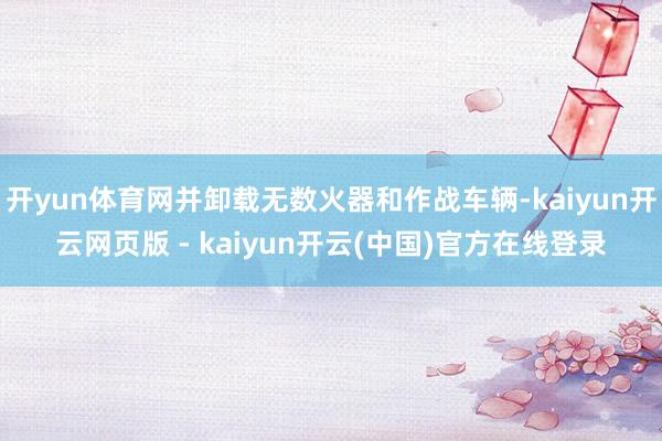 开yun体育网并卸载无数火器和作战车辆-kaiyun开云网页版 - kaiyun开云(中国)官方在线登录