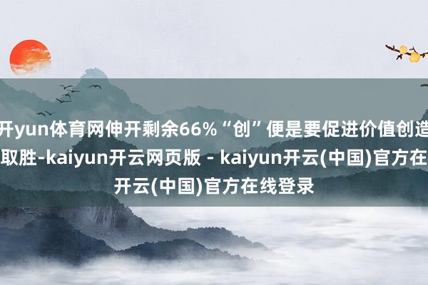 开yun体育网伸开剩余66%“创”便是要促进价值创造、以质取胜-kaiyun开云网页版 - kaiyun开云(中国)官方在线登录