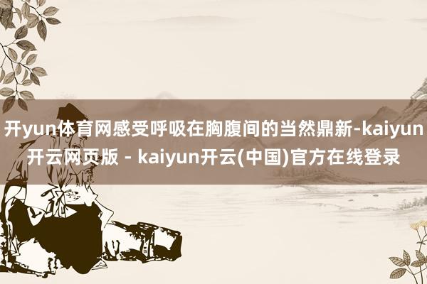 开yun体育网感受呼吸在胸腹间的当然鼎新-kaiyun开云网页版 - kaiyun开云(中国)官方在线登录