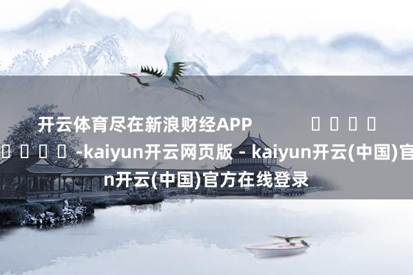 开云体育尽在新浪财经APP            													-kaiyun开云网页版 - kaiyun开云(中国)官方在线登录